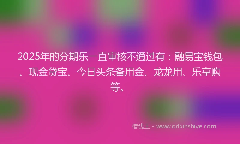 2025年的分期乐一直审核不通过有：融易宝钱包、现金贷宝、今日头条备用金、龙龙用、乐享购等。