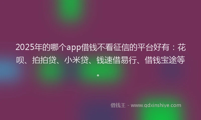 2025年的哪个app借钱不看征信的平台好有：花呗、拍拍贷、小米贷、钱速借易行、借钱宝途等。