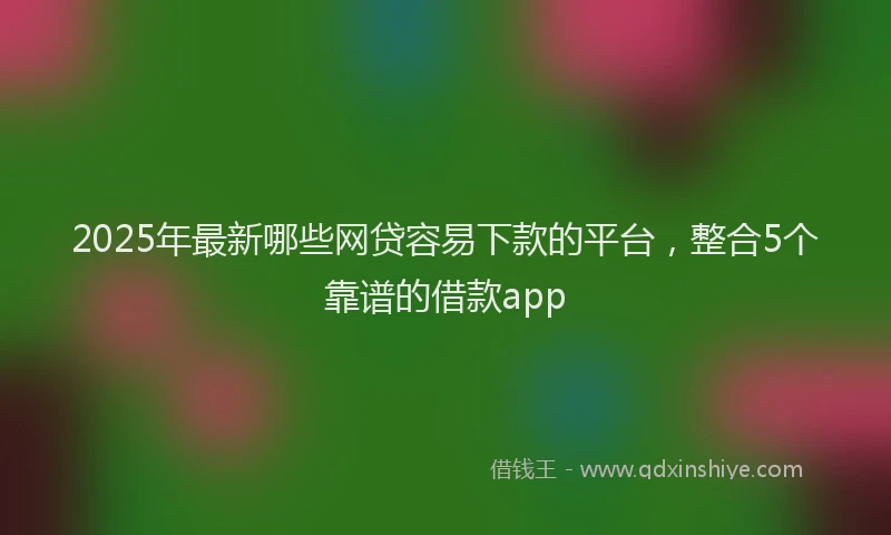 2025年最新哪些网贷容易下款的平台，整合5个靠谱的借款app