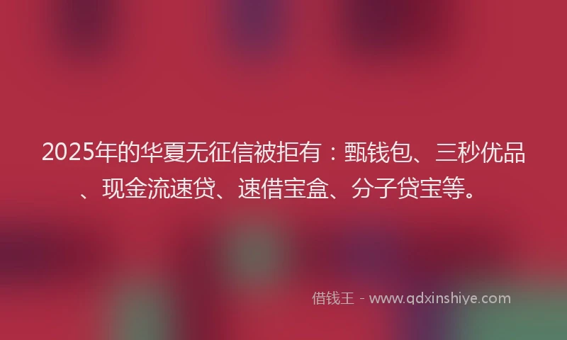 2025年的华夏无征信被拒有：甄钱包、三秒优品、现金流速贷、速借宝盒、分子贷宝等。