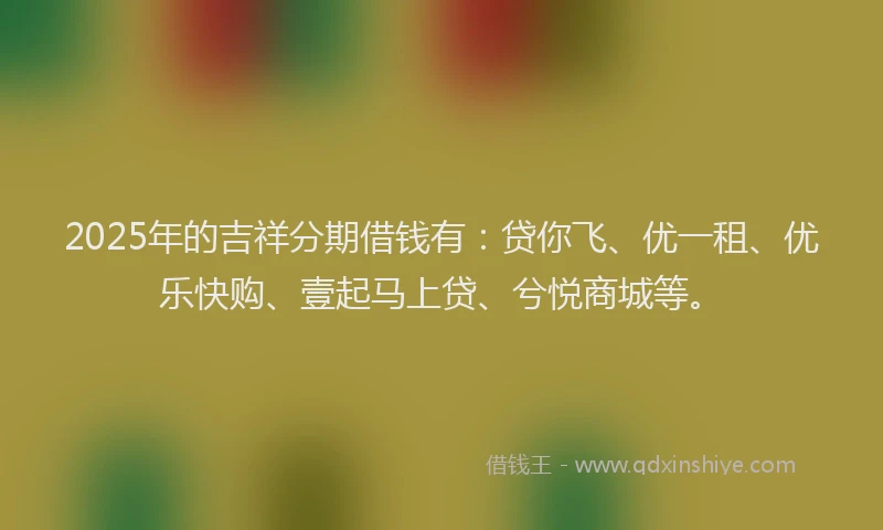 2025年的吉祥分期借钱有：贷你飞、优一租、优乐快购、壹起马上贷、兮悦商城等。