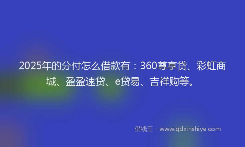 2025年的分付怎么借款有：360尊享贷、彩虹商城、盈盈速贷、e贷易、吉祥购等。