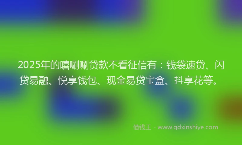 2025年的嘻唰唰贷款不看征信有：钱袋速贷、闪贷易融、悦享钱包、现金易贷宝盒、抖享花等。