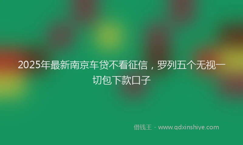 2025年最新南京车贷不看征信，罗列五个无视一切包下款口子