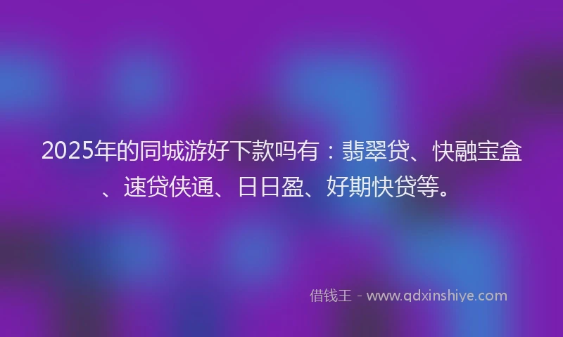 2025年的同城游好下款吗有：翡翠贷、快融宝盒、速贷侠通、日日盈、好期快贷等。