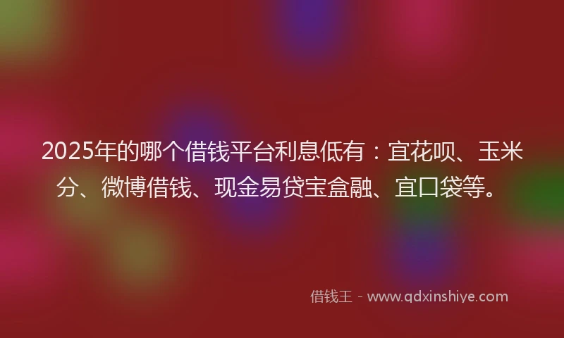 2025年的哪个借钱平台利息低有：宜花呗、玉米分、微博借钱、现金易贷宝盒融、宜口袋等。