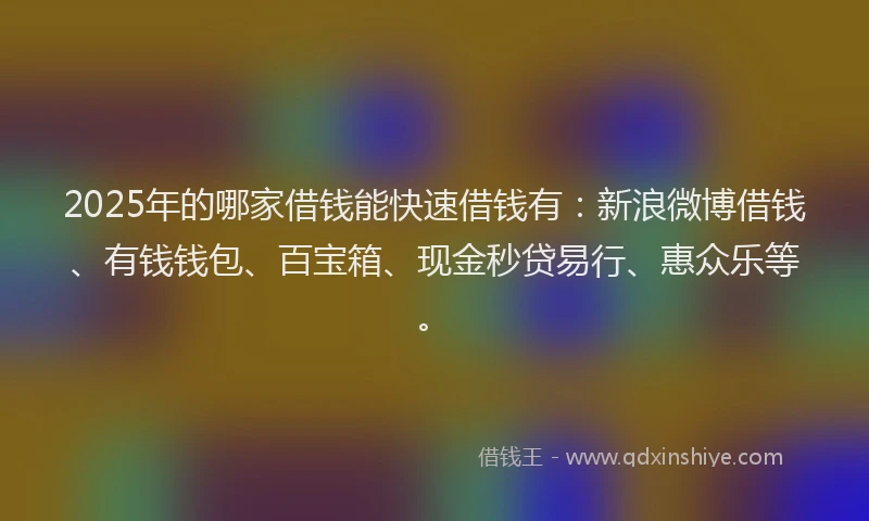 2025年的哪家借钱能快速借钱有：新浪微博借钱、有钱钱包、百宝箱、现金秒贷易行、惠众乐等。