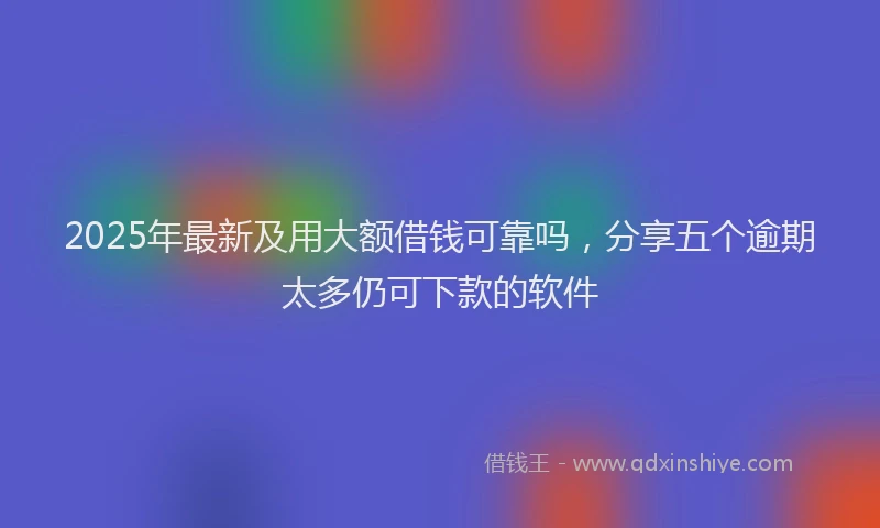 2025年最新及用大额借钱可靠吗，分享五个逾期太多仍可下款的软件
