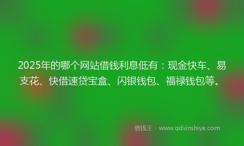 2025年的哪个网站借钱利息低有：现金快车、易支花、快借速贷宝盒、闪银钱包、福禄钱包等。