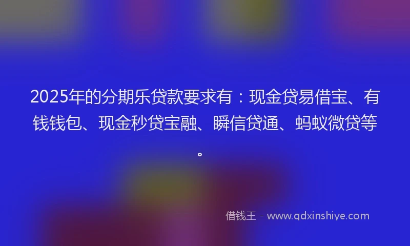 2025年的分期乐贷款要求有：现金贷易借宝、有钱钱包、现金秒贷宝融、瞬信贷通、蚂蚁微贷等。