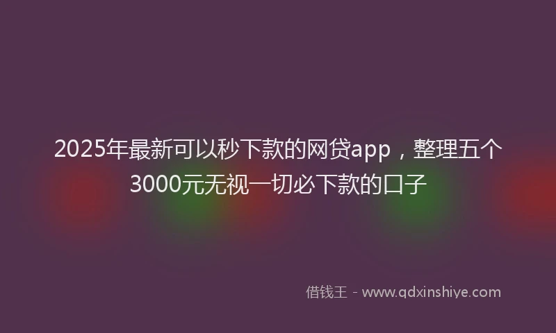 2025年最新可以秒下款的网贷app，整理五个3000元无视一切必下款的口子
