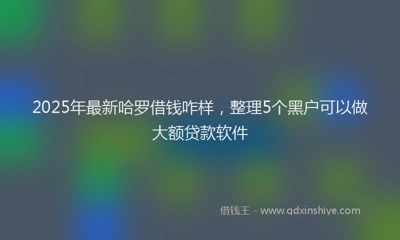 2025年最新哈罗借钱咋样，整理5个黑户可以做大额贷款软件