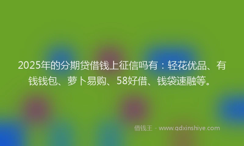 2025年的分期贷借钱上征信吗有：轻花优品、有钱钱包、萝卜易购、58好借、钱袋速融等。