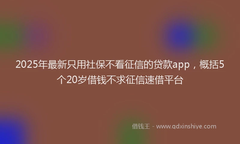 2025年最新只用社保不看征信的贷款app，概括5个20岁借钱不求征信速借平台