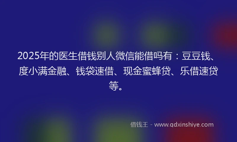 2025年的医生借钱别人微信能借吗有：豆豆钱、度小满金融、钱袋速借、现金蜜蜂贷、乐借速贷等。