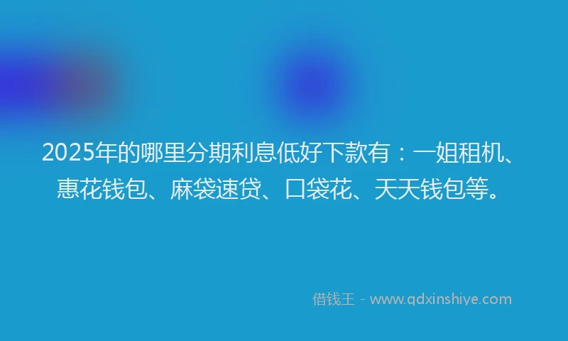 2025年的哪里分期利息低好下款有：一姐租机、惠花钱包、麻袋速贷、口袋花、天天钱包等。