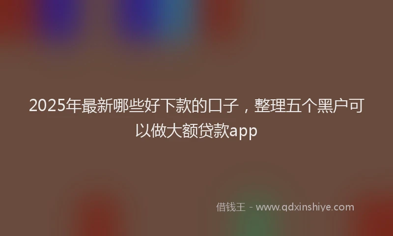 2025年最新哪些好下款的口子，整理五个黑户可以做大额贷款app