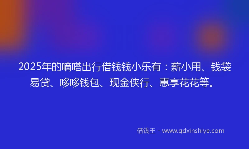 2025年的嘀嗒出行借钱钱小乐有：薪小用、钱袋易贷、哆哆钱包、现金侠行、惠享花花等。