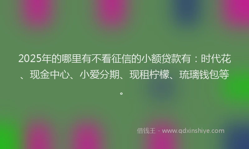 2025年的哪里有不看征信的小额贷款有：时代花、现金中心、小爱分期、现租柠檬、琉璃钱包等。