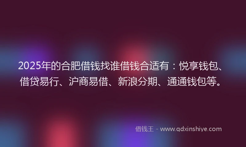 2025年的合肥借钱找谁借钱合适有：悦享钱包、借贷易行、沪商易借、新浪分期、通通钱包等。