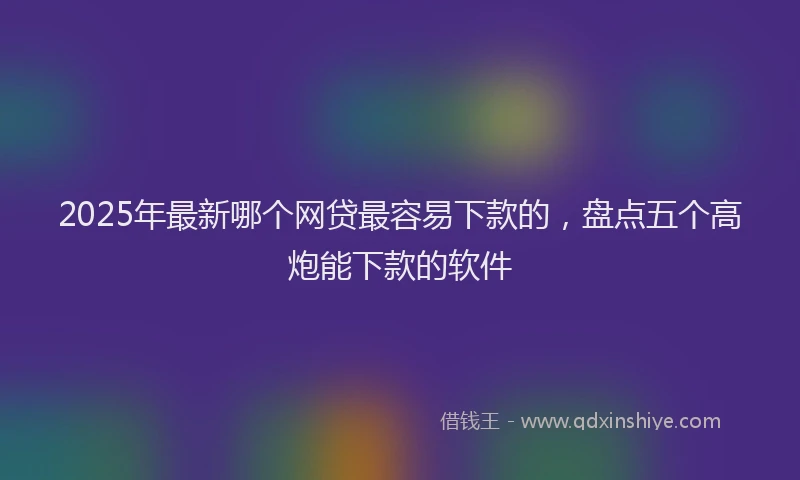 2025年最新哪个网贷最容易下款的，盘点五个高炮能下款的软件