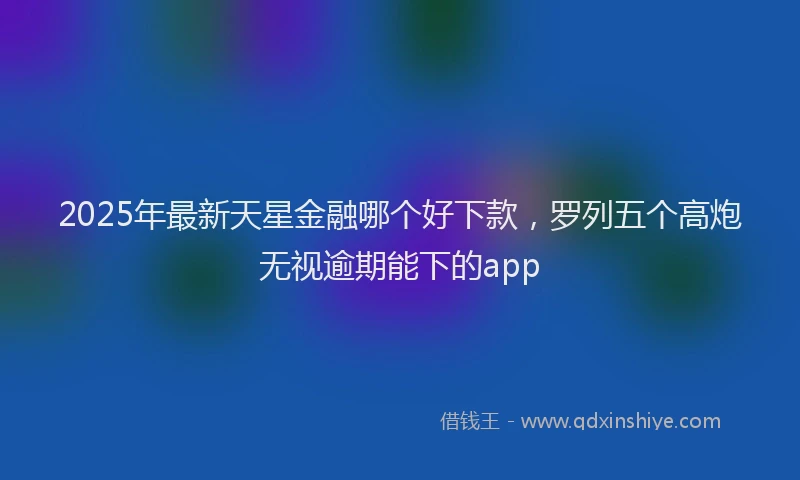 2025年最新天星金融哪个好下款，罗列五个高炮无视逾期能下的app