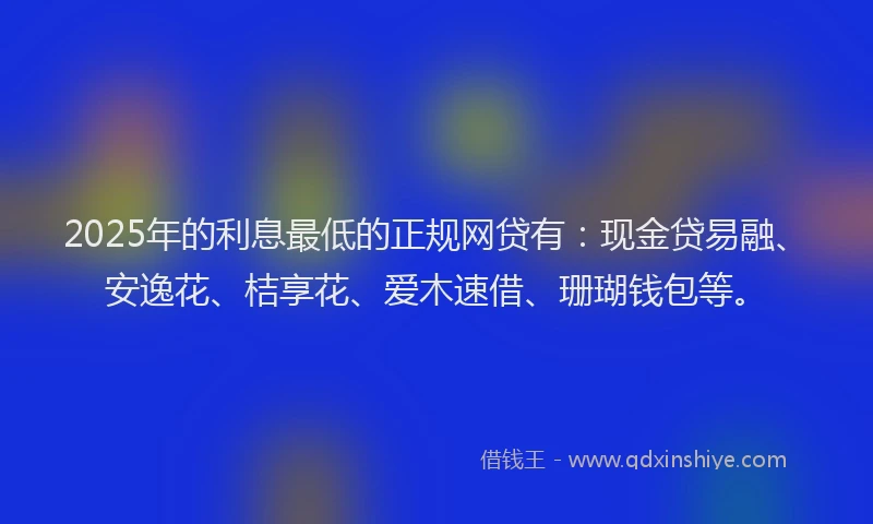 2025年的利息最低的正规网贷有：现金贷易融、安逸花、桔享花、爱木速借、珊瑚钱包等。