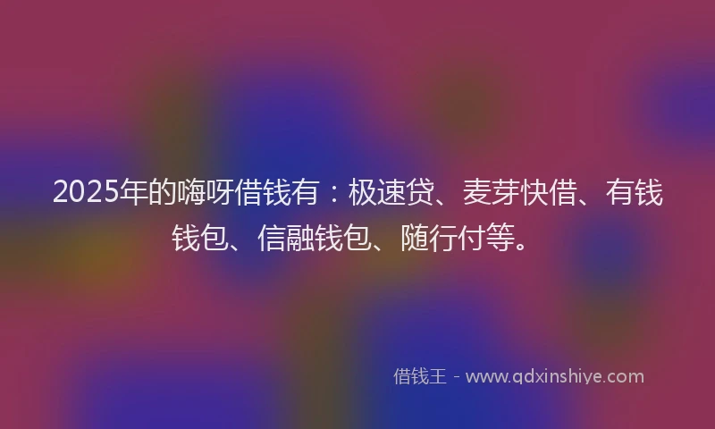 2025年的嗨呀借钱有：极速贷、麦芽快借、有钱钱包、信融钱包、随行付等。