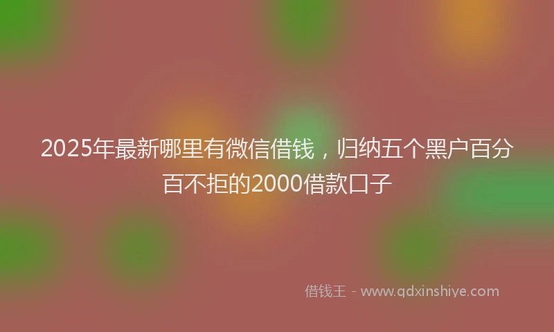 2025年最新哪里有微信借钱，归纳五个黑户百分百不拒的2000借款口子