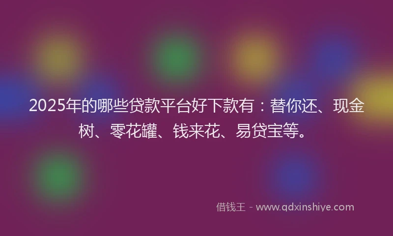 2025年的哪些贷款平台好下款有：替你还、现金树、零花罐、钱来花、易贷宝等。