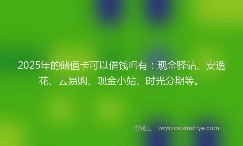2025年的储值卡可以借钱吗有：现金驿站、安逸花、云易购、现金小站、时光分期等。