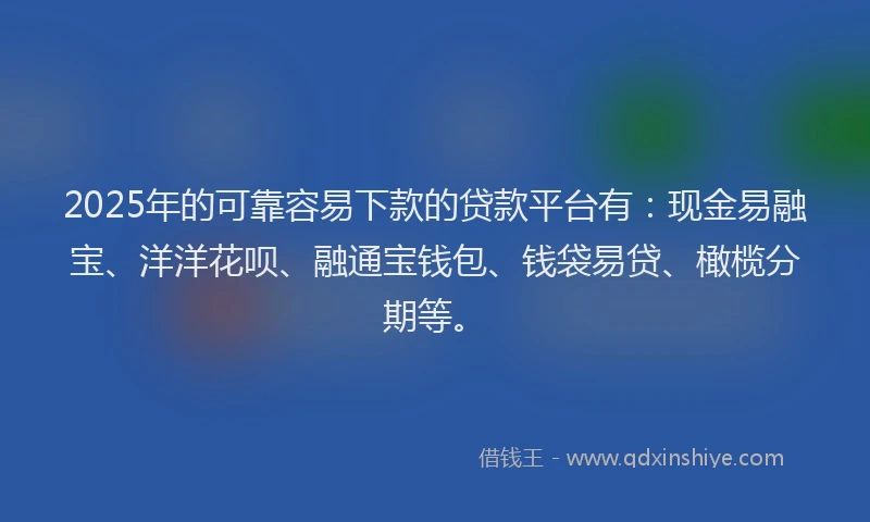 2025年的可靠容易下款的贷款平台有：现金易融宝、洋洋花呗、融通宝钱包、钱袋易贷、橄榄分期等。