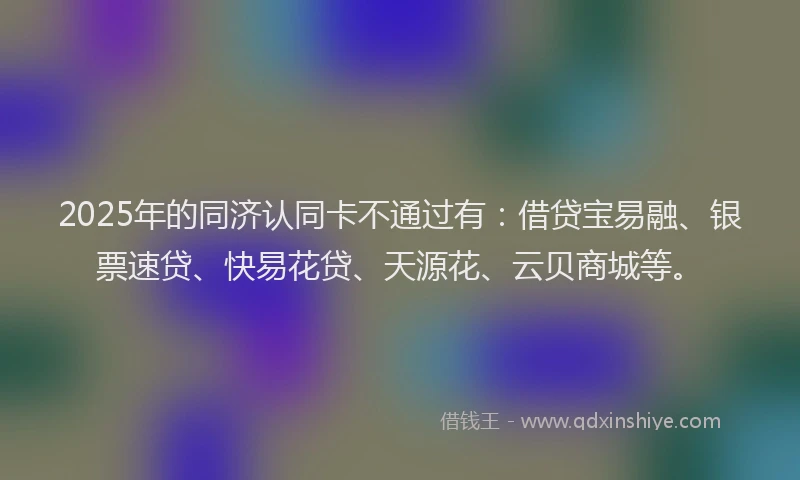 2025年的同济认同卡不通过有：借贷宝易融、银票速贷、快易花贷、天源花、云贝商城等。