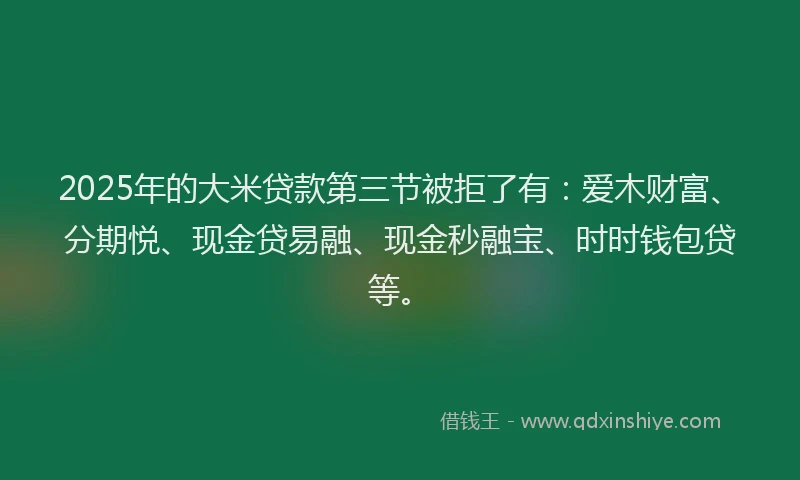 2025年的大米贷款第三节被拒了有：爱木财富、分期悦、现金贷易融、现金秒融宝、时时钱包贷等。
