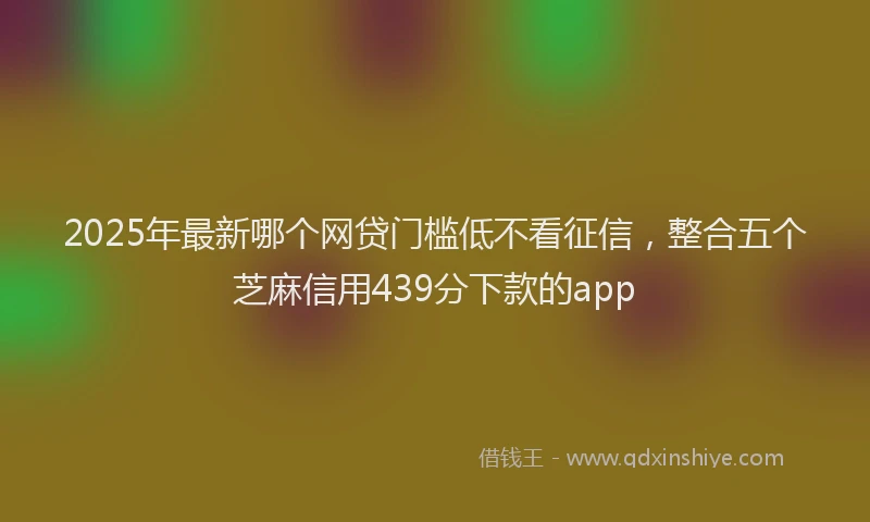 2025年最新哪个网贷门槛低不看征信，整合五个芝麻信用439分下款的app