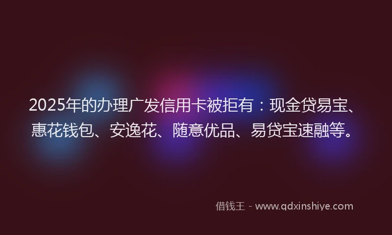 2025年的办理广发信用卡被拒有：现金贷易宝、惠花钱包、安逸花、随意优品、易贷宝速融等。