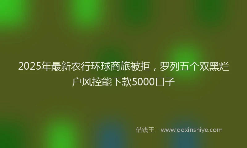 2025年最新农行环球商旅被拒，罗列五个双黑烂户风控能下款5000口子