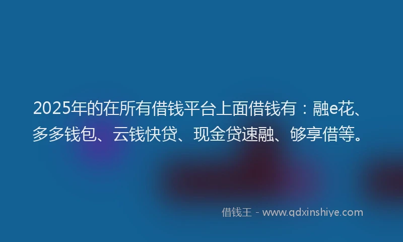 2025年的在所有借钱平台上面借钱有：融e花、多多钱包、云钱快贷、现金贷速融、够享借等。