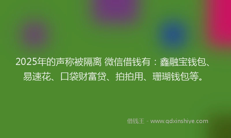 2025年的声称被隔离 微信借钱有：鑫融宝钱包、易速花、口袋财富贷、拍拍用、珊瑚钱包等。