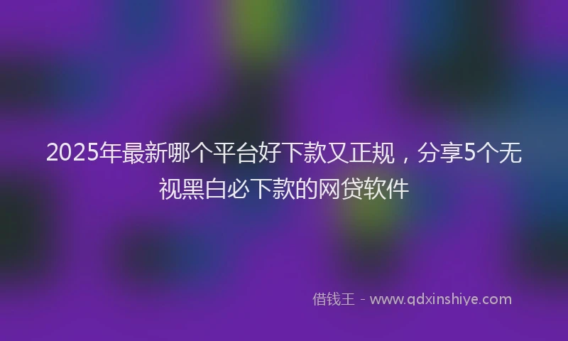 2025年最新哪个平台好下款又正规，分享5个无视黑白必下款的网贷软件