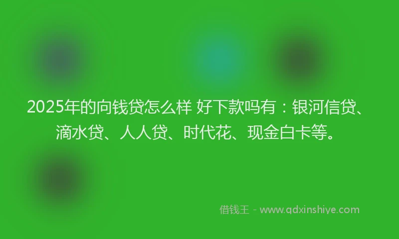2025年的向钱贷怎么样 好下款吗有：银河信贷、滴水贷、人人贷、时代花、现金白卡等。