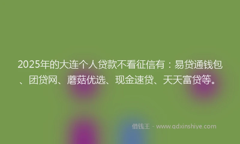 2025年的大连个人贷款不看征信有：易贷通钱包、团贷网、蘑菇优选、现金速贷、天天富贷等。