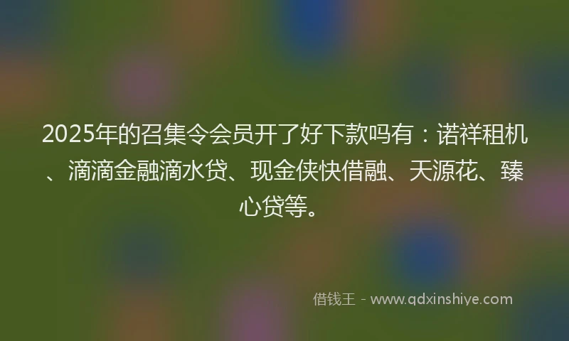 2025年的召集令会员开了好下款吗有：诺祥租机、滴滴金融滴水贷、现金侠快借融、天源花、臻心贷等。