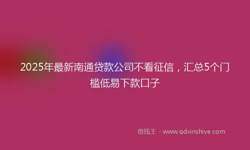 2025年最新南通贷款公司不看征信，汇总5个门槛低易下款口子