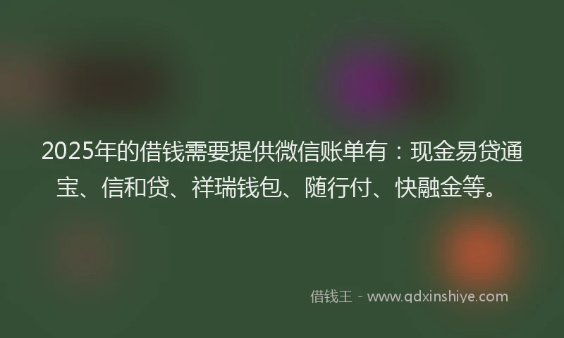 2025年的借钱需要提供微信账单有：现金易贷通宝、信和贷、祥瑞钱包、随行付、快融金等。