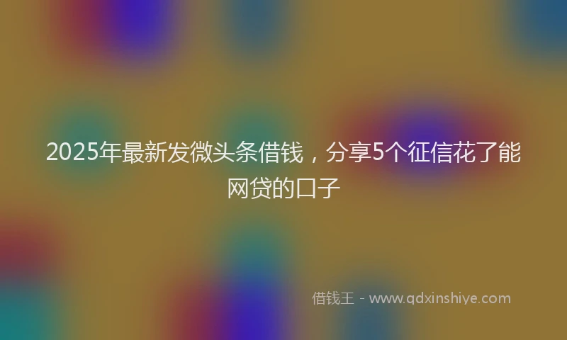 2025年最新发微头条借钱，分享5个征信花了能网贷的口子