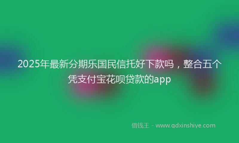 2025年最新分期乐国民信托好下款吗，整合五个凭支付宝花呗贷款的app