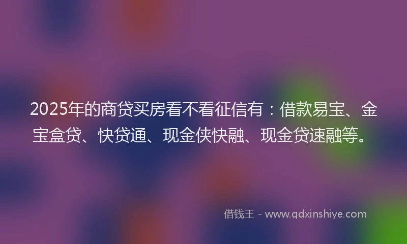 2025年的商贷买房看不看征信有：借款易宝、金宝盒贷、快贷通、现金侠快融、现金贷速融等。