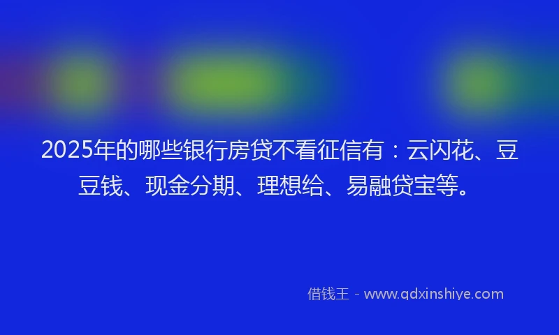 2025年的哪些银行房贷不看征信有：云闪花、豆豆钱、现金分期、理想给、易融贷宝等。