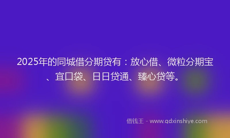 2025年的同城借分期贷有：放心借、微粒分期宝、宜口袋、日日贷通、臻心贷等。
